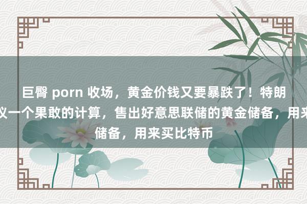 巨臀 porn 收场，黄金价钱又要暴跌了！特朗普盟友建议一个果敢的计算，售出好意思联储的黄金储备，用来买比特币