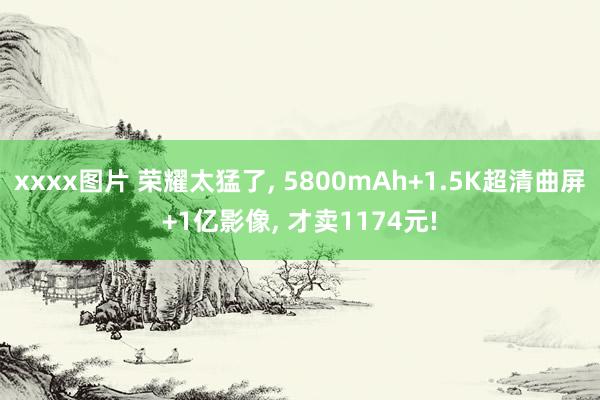 xxxx图片 荣耀太猛了， 5800mAh+1.5K超清曲屏+1亿影像， 才卖1174元!