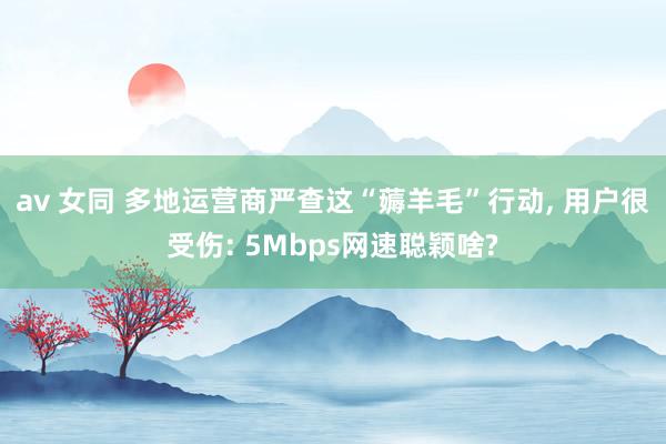 av 女同 多地运营商严查这“薅羊毛”行动， 用户很受伤: 5Mbps网速聪颖啥?