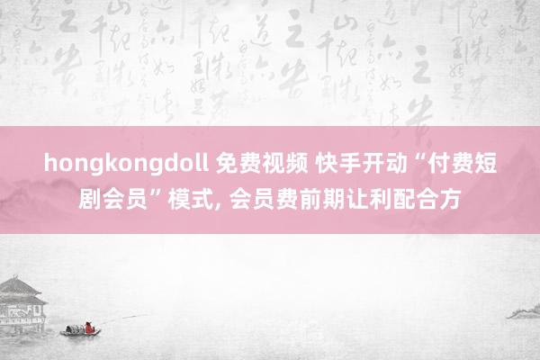 hongkongdoll 免费视频 快手开动“付费短剧会员”模式， 会员费前期让利配合方