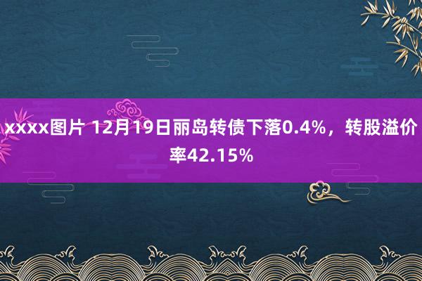 xxxx图片 12月19日丽岛转债下落0.4%，转股溢价率42.15%