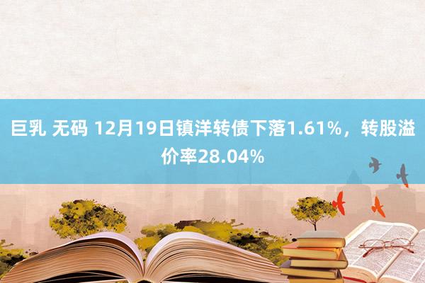 巨乳 无码 12月19日镇洋转债下落1.61%，转股溢价率28.04%