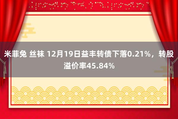 米菲兔 丝袜 12月19日益丰转债下落0.21%，转股溢价率45.84%