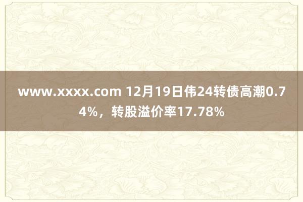 www.xxxx.com 12月19日伟24转债高潮0.74%，转股溢价率17.78%