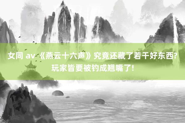 女同 av 《燕云十六声》究竟还藏了若干好东西?玩家皆要被钓成翘嘴了!