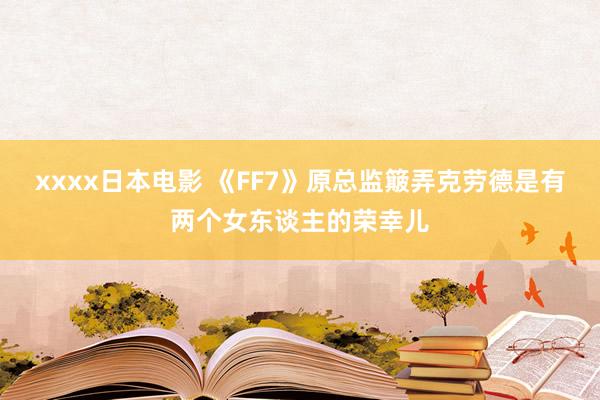 xxxx日本电影 《FF7》原总监簸弄克劳德是有两个女东谈主的荣幸儿