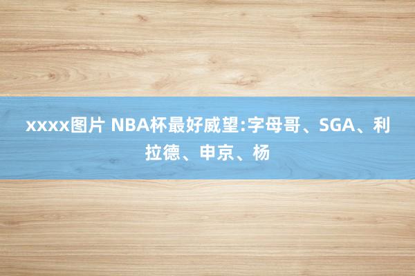 xxxx图片 NBA杯最好威望:字母哥、SGA、利拉德、申京、杨