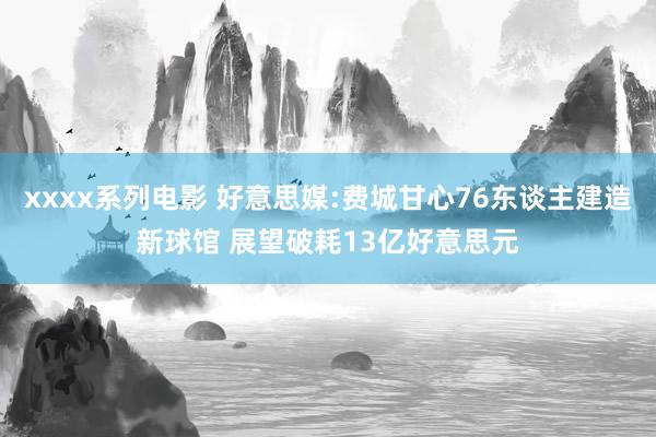 xxxx系列电影 好意思媒:费城甘心76东谈主建造新球馆 展望破耗13亿好意思元