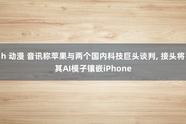 h 动漫 音讯称苹果与两个国内科技巨头谈判， 接头将其AI模子镶嵌iPhone