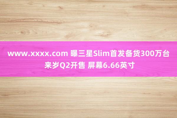 www.xxxx.com 曝三星Slim首发备货300万台 来岁Q2开售 屏幕6.66英寸