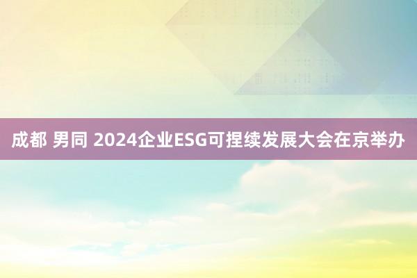 成都 男同 2024企业ESG可捏续发展大会在京举办