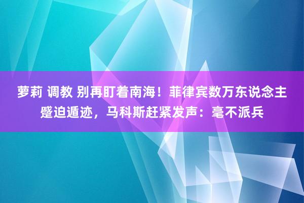 萝莉 调教 别再盯着南海！菲律宾数万东说念主蹙迫遁迹，马科斯赶紧发声：毫不派兵