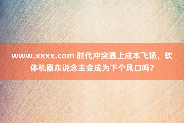 www.xxxx.com 时代冲突遇上成本飞扬，软体机器东说念主会成为下个风口吗？