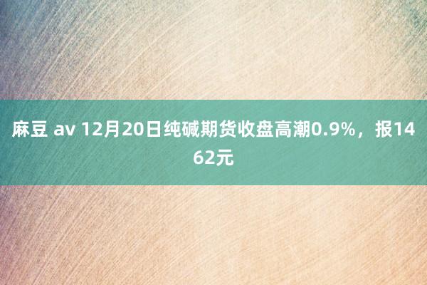 麻豆 av 12月20日纯碱期货收盘高潮0.9%，报1462元