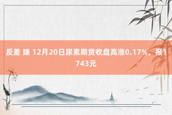 反差 婊 12月20日尿素期货收盘高涨0.17%，报1743元