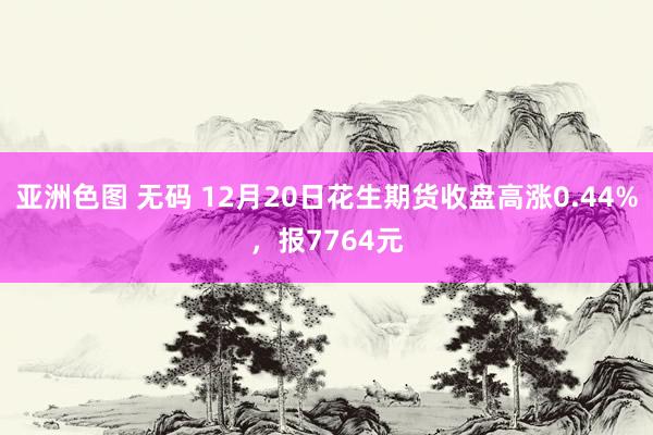 亚洲色图 无码 12月20日花生期货收盘高涨0.44%，报7764元