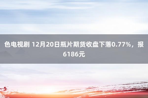 色电视剧 12月20日瓶片期货收盘下落0.77%，报6186元