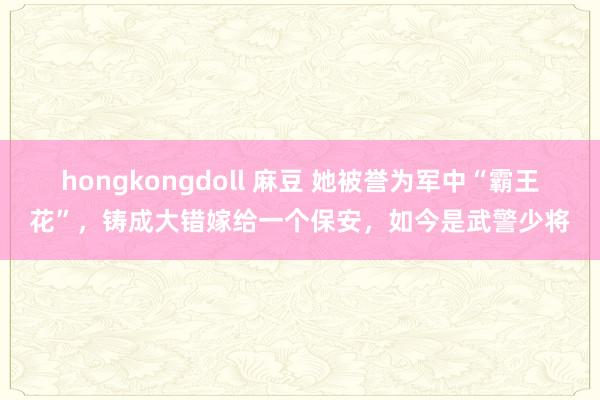 hongkongdoll 麻豆 她被誉为军中“霸王花”，铸成大错嫁给一个保安，如今是武警少将