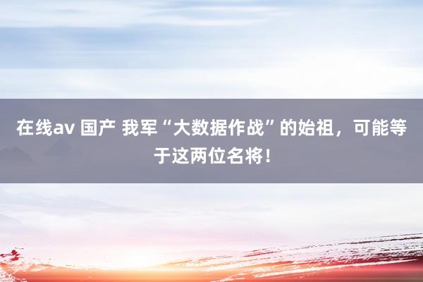 在线av 国产 我军“大数据作战”的始祖，可能等于这两位名将！