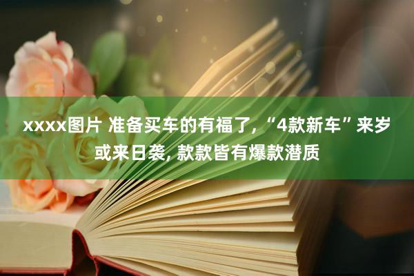 xxxx图片 准备买车的有福了， “4款新车”来岁或来日袭， 款款皆有爆款潜质