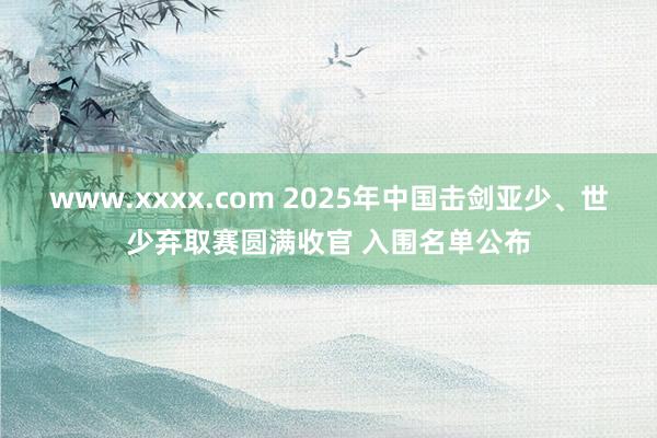 www.xxxx.com 2025年中国击剑亚少、世少弃取赛圆满收官 入围名单公布