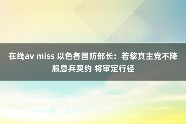 在线av miss 以色各国防部长：若黎真主党不降服息兵契约 将审定行径