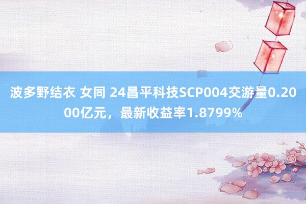 波多野结衣 女同 24昌平科技SCP004交游量0.2000亿元，最新收益率1.8799%