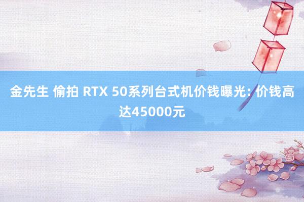 金先生 偷拍 RTX 50系列台式机价钱曝光: 价钱高达45000元