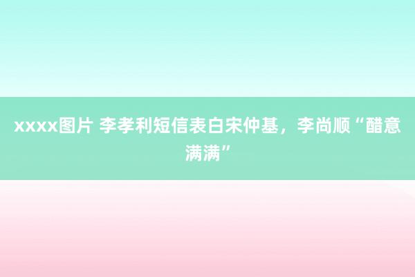 xxxx图片 李孝利短信表白宋仲基，李尚顺“醋意满满”