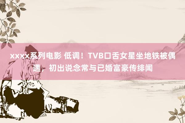 xxxx系列电影 低调！TVB口舌女星坐地铁被偶遇，初出说念常与已婚富豪传绯闻