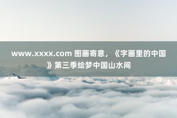 www.xxxx.com 图画寄意，《字画里的中国》第三季绘梦中国山水间