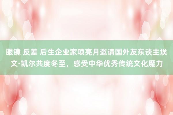 眼镜 反差 后生企业家项亮月邀请国外友东谈主埃文·凯尔共度冬至，感受中华优秀传统文化魔力