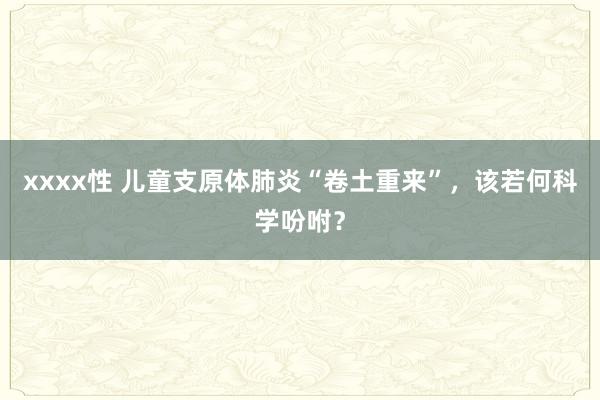 xxxx性 儿童支原体肺炎“卷土重来”，该若何科学吩咐？