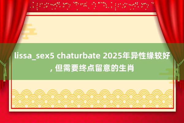 lissa_sex5 chaturbate 2025年异性缘较好， 但需要终点留意的生肖