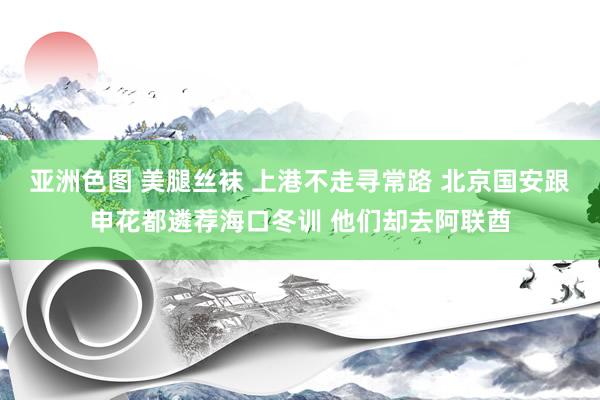 亚洲色图 美腿丝袜 上港不走寻常路 北京国安跟申花都遴荐海口冬训 他们却去阿联酋