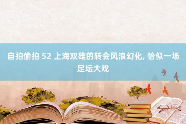 自拍偷拍 52 上海双雄的转会风浪幻化， 恰似一场足坛大戏