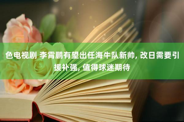 色电视剧 李霄鹏有望出任海牛队新帅， 改日需要引援补强， 值得球迷期待