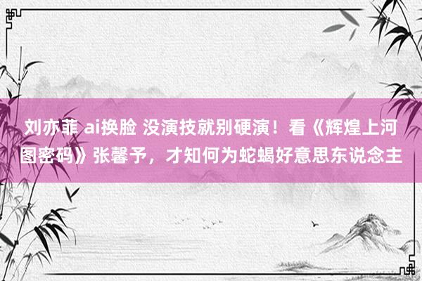 刘亦菲 ai换脸 没演技就别硬演！看《辉煌上河图密码》张馨予，才知何为蛇蝎好意思东说念主