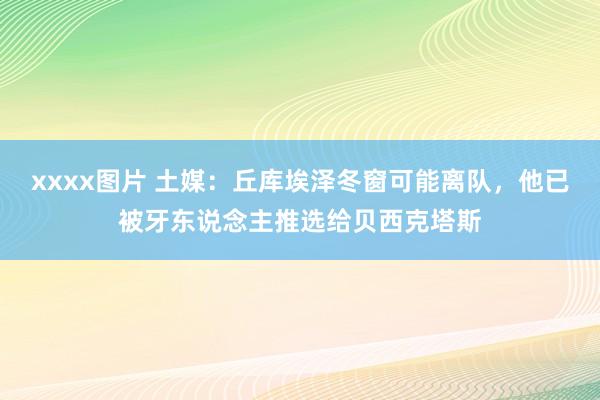 xxxx图片 土媒：丘库埃泽冬窗可能离队，他已被牙东说念主推选给贝西克塔斯