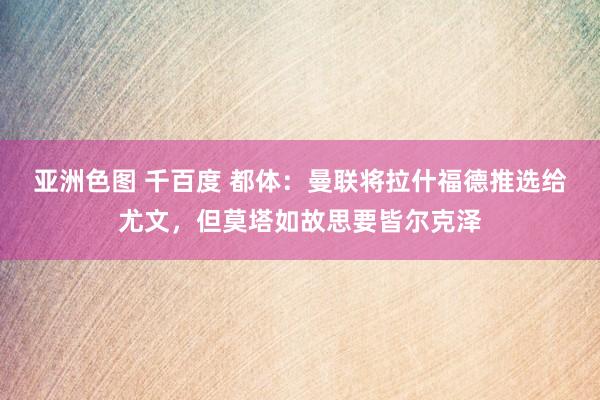 亚洲色图 千百度 都体：曼联将拉什福德推选给尤文，但莫塔如故思要皆尔克泽