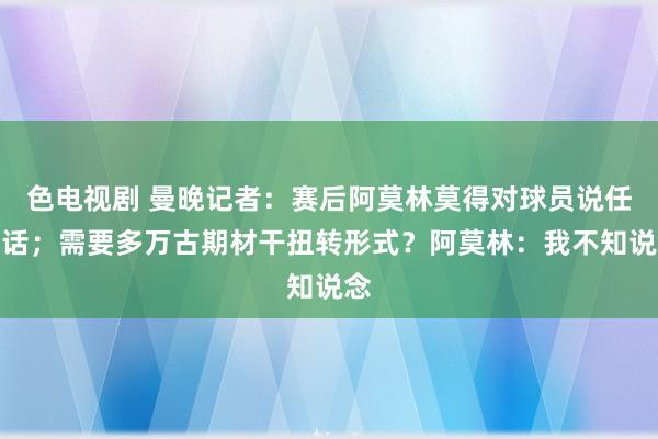 色电视剧 曼晚记者：赛后阿莫林莫得对球员说任何话；需要多万古期材干扭转形式？阿莫林：我不知说念