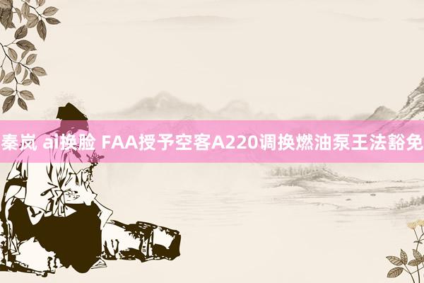 秦岚 ai换脸 FAA授予空客A220调换燃油泵王法豁免