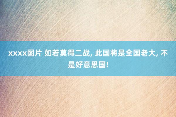 xxxx图片 如若莫得二战， 此国将是全国老大， 不是好意思国!