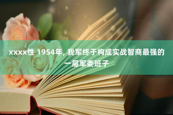 xxxx性 1954年， 我军终于构成实战智商最强的一届军委班子