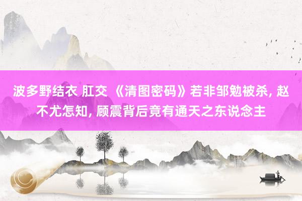 波多野结衣 肛交 《清图密码》若非邹勉被杀， 赵不尤怎知， 顾震背后竟有通天之东说念主