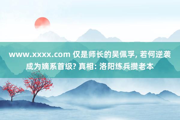 www.xxxx.com 仅是师长的吴佩孚， 若何逆袭成为嫡系首级? 真相: 洛阳练兵攒老本