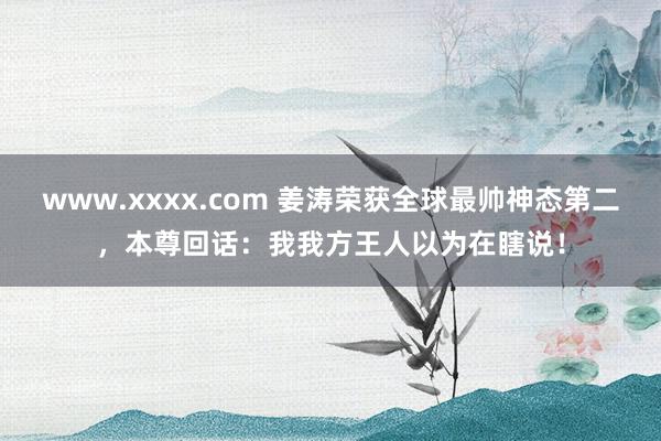 www.xxxx.com 姜涛荣获全球最帅神态第二，本尊回话：我我方王人以为在瞎说！