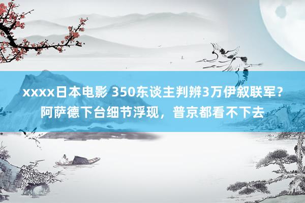 xxxx日本电影 350东谈主判辨3万伊叙联军？阿萨德下台细节浮现，普京都看不下去