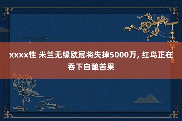 xxxx性 米兰无缘欧冠将失掉5000万， 红鸟正在吞下自酿苦果