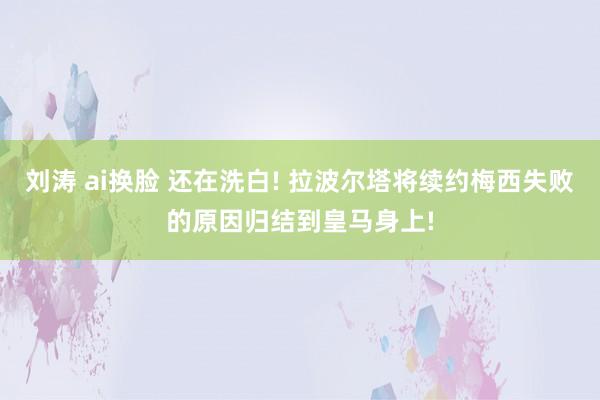 刘涛 ai换脸 还在洗白! 拉波尔塔将续约梅西失败的原因归结到皇马身上!